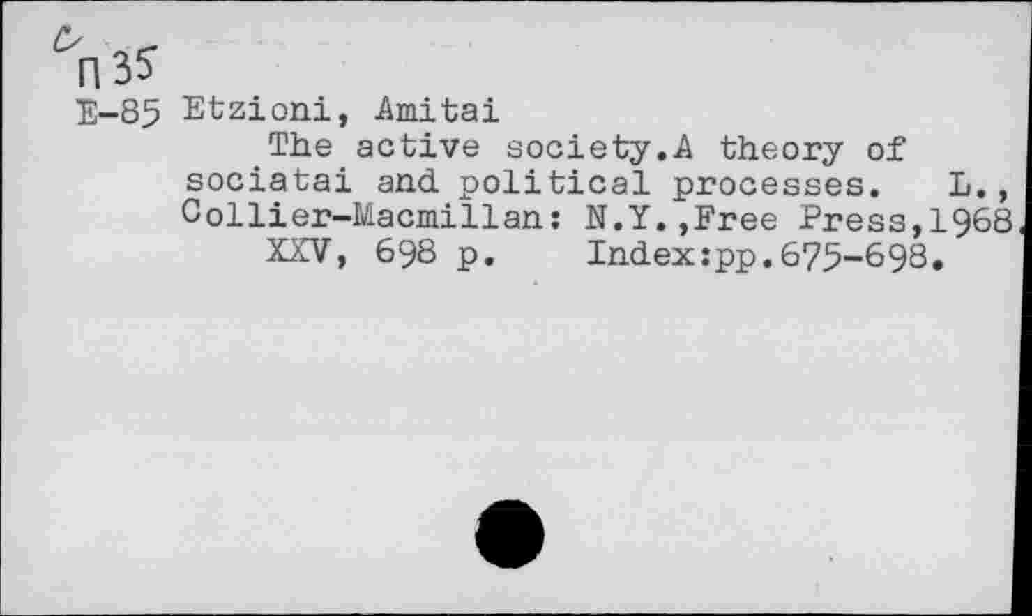 ﻿E-85 Etzioni, Amitai
The active society.A theory of sociatai and political processes. L., Collier-Macmillan: N.Y.»Free Press,1968
XXV, 698 p. Index:pp.675-698.